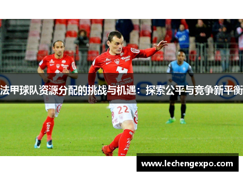 法甲球队资源分配的挑战与机遇：探索公平与竞争新平衡