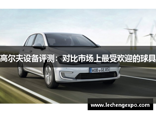 高尔夫设备评测：对比市场上最受欢迎的球具